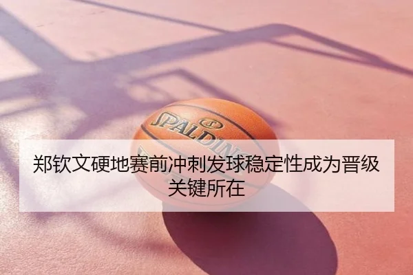 郑钦文硬地赛前冲刺发球稳定性成为晋级关键所在