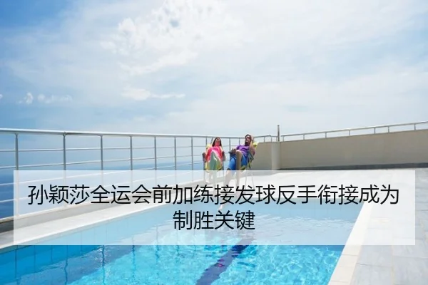 孙颖莎全运会前加练接发球反手衔接成为制胜关键