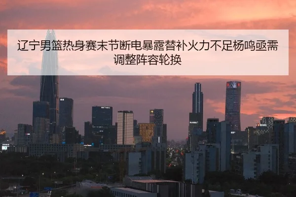 辽宁男篮热身赛末节断电暴露替补火力不足杨鸣亟需调整阵容轮换