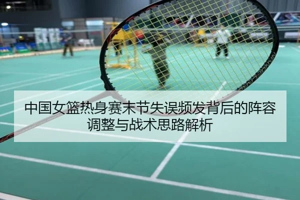 中国女篮热身赛末节失误频发背后的阵容调整与战术思路解析