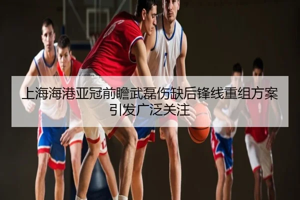 上海海港亚冠前瞻武磊伤缺后锋线重组方案引发广泛关注